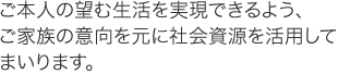 ご本人の望む生活を実現できるよう、ご家族の意向を元に社会資源を活用してまいります。